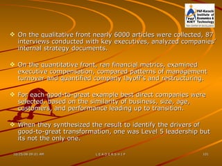 On the qualitative front nearly 6000 articles were collected, 87 interviews conducted with key executives, analyzed companies’ internal strategy documents. On the quantitative front, ran financial metrics, examined executive compensation, compared patterns of management turnover and quantified company layoff’s and restructuring. For each good-to-great example best direct companies were selected, based on the similarity of business, size, age, customers, and performance leading up to transition. When they synthesized the result to identify the drivers of good-to-great transformation, one was Level 5 leadership but its not the only one. 