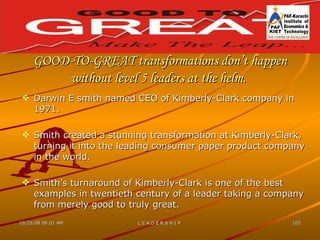 GOOD-TO-GREAT transformations don’t happen without level 5 leaders at the helm.   Darwin E smith named CEO of Kimberly-Clark company in 1971. Smith created a stunning transformation at Kimberly-Clark, turning it into the leading consumer paper product company in the world. Smith’s turnaround of Kimberly-Clark is one of the best examples in twentieth century of a leader taking a company from merely good to truly great. 