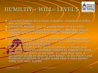 HUMILTIY + WILL= LEVEL  5 Level five leaders are a study in duality: modest and willful, Shy and fearless. Colman M. Mockler, CEO of Gillette from 1975 to 1991. Mockler, who faced down three takeover attempts, was a reserved, gracious man with a gentle, almost patrician manner. At the height of the crisis, he maintained a calm business-as-usual demeanor, dispensing first with ongoing business before turning to the takeover. He chose to fight for the future greatness of Gillette even though he could have pocketed millions by flipping his stock. If Mockler had given up the fight, it’s likely that none of gentlemen would be shaving with Sensor, or the Mach 3 and hundreds of millions of people would have a more painful battle with daily stubble. 