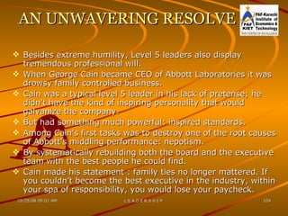 AN UNWAVERING RESOLVE Besides extreme humility, Level 5 leaders also display tremendous professional will. When George Cain became CEO of Abbott Laboratories it was drowsy family controlled business. Cain was a typical level 5 leader in his lack of pretense; he didn’t have the kind of inspiring personality that would galvanize the company. But had something much powerful: inspired standards. Among Cain's first tasks was to destroy one of the root causes of Abbott's middling performance: nepotism. By systematically rebuilding both the board and the executive team with the best people he could find. Cain made his statement : family ties no longer mattered. If you couldn’t become the best executive in the industry, within your spa of responsibility, you would lose your paycheck. 