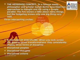 THE HEDGEHOG CONCEPT:   In a famous essay, philosopher and scholar Isaiah Berlin described two approaches to thought and life using a simple parable: The Fox knows a little about many things, but the hedgehog knows only one big thing very well. Three intersecting circles: A CULTURE OF DISCIPLINE: When you look across the good-to-great transformations, they consistently display three forms of discipline: Disciplined peoples Disciplined thoughts Disciplined actions How its economics works What best ignites the passion of its people What a company can be best in world 