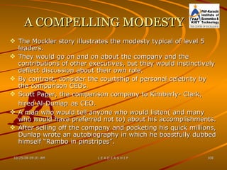 A COMPELLING MODESTY The Mockler story illustrates the modesty typical of level 5 leaders. They would go on and on about the company and the contributions of other executives, but they would instinctively deflect discussion about their own role. By contrast, consider the courtship of personal celebrity by the comparison CEOs. Scott Paper, the comparison company to Kimberly- Clark, hired Al-Dunlap   as CEO. A man who would tell anyone who would listen( and many who would have preferred not to) about his accomplishments. After selling off the company and pocketing his quick millions, Dunlap wrote an autobiography in which he boastfully dubbed himself “Rambo in pinstripes”. 