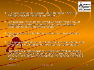 It’s hard to imagine Darwin Smith thinking “ hey that Rambo character reminds me of me”. Lee Iacocca, for example, saved Chrysler from brink of catastrophe, performing one of the most celebrated turnarounds in U.S business history. But then Iacocca diverted his attention to transforming himself. He appeared regularly on talk shows like  Today Show and Larry King Live,  starred in more than 80 commercials. Promoted his autobiography, which sold 7million copies worldwide. Iacocca's personal stock soared but Chrysler’s stock fell 31% below the market in the second half of his tenure. 