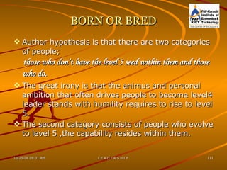 BORN OR BRED Author hypothesis is that there are two categories of people; those who don’t have the level 5 seed within them and those who do.   The great irony is that the animus and personal ambition that often drives people to become level4 leader stands with humility requires to rise to level 5. The second category consists of people who evolve to level 5 ,the capability resides within them. 