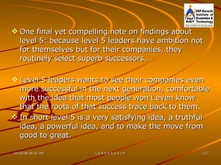 One final yet compelling note on findings about level 5: because level 5 leaders have ambition not for themselves but for their companies, they routinely select superb successors. Level 5 leaders wants to see their companies even more successful in the next generation, comfortable with the idea that most people won’t even know that the roots of that success trace back to them. In short level 5 is a very satisfying idea, a truthful idea, a powerful idea, and to make the move from good to great. 