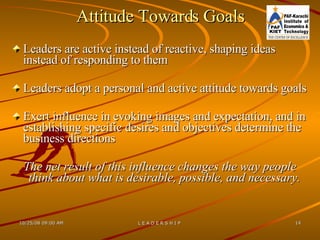 Attitude Towards Goals Leaders are active instead of reactive, shaping ideas instead of responding to them Leaders adopt a personal and active attitude towards goals Exert influence in evoking images and expectation, and in establishing specific desires and objectives determine the business directions The net result of this influence changes the way people think about what is desirable, possible, and necessary.  