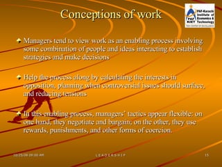 Conceptions of work Managers tend to view work as an enabling process involving some combination of people and ideas interacting to establish strategies and make decisions Help the process along by calculating the interests in opposition, planning when controversial issues should surface, and reducing tensions In this enabling process, managers’ tactics appear flexible: on one hand, they negotiate and bargain; on the other, they use rewards, punishments, and other forms of coercion. 