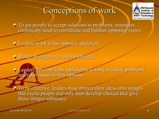 Conceptions of work To get people to accept solutions to problems, managers continually need to coordinate and balance opposing views. Leaders work in the opposite direction.  Where managers act to limit choices,  Leaders develop fresh approaches to long-standing problems and open issues to new options.  To be effective, leaders must project their ideas onto images that excite people and only then develop choices that give those images substance. 