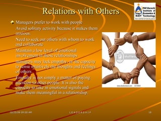 Relations with Others Managers prefer to work with people Avoid solitary activity because it makes them anxious. Need to seek out others with whom to work and collaborate Maintain a low level of emotional involvement in those relationships managers may lack empathy, or the capacity to sense intuitively the thoughts and feelings of others Empathy is not simply a matter of paying attention to other people. It is also the capacity to take in emotional signals and make them meaningful in a relationship. 