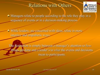 Relations with Others Managers relate to people according to the role they play in a sequence of events or in a decision-making process While leaders, are concerned with ideas, relate in more intuitive and empathetic ways.  The distinction is simply between a manager’s attention to  how  things get done and a leader’s to  what  the events and decisions mean to participants. 