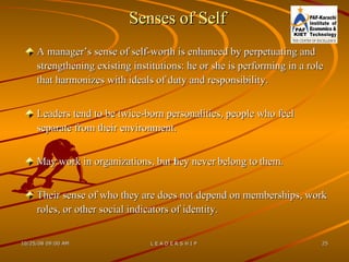 Senses of Self A manager’s sense of self-worth is enhanced by perpetuating and strengthening existing institutions: he or she is performing in a role that harmonizes with ideals of duty and responsibility. Leaders tend to be twice-born personalities, people who feel separate from their environment.  May work in organizations, but they never belong to them.  Their sense of who they are does not depend on memberships, work roles, or other social indicators of identity. 
