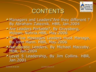 CONTENTS Managers and Leaders“Are they different ? By Abraham Zaleznik. HBR, Jan.2004 Are Leaders Portable?, By Groysberg, Mclean, Nohria.HBR, May.2006 The Five Messages Leaders must Manage, By John Mann. HBR, May.2006 Narcissistic Leaders, By Michael Maccoby. HBR, Jan.2004 Level 5 Leadership, By Jim Collins. HBR, Jan.2001  