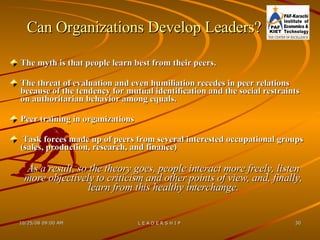 Can Organizations Develop Leaders? The myth is that people learn best from their peers.  The threat of evaluation and even humiliation recedes in peer relations because of the tendency for mutual identification and the social restraints on authoritarian behavior among equals.  Peer training in organizations  Task forces made up of peers from several interested occupational groups (sales, production, research, and finance) As a result, so the theory goes, people interact more freely, listen more objectively to criticism and other points of view, and, finally, learn from this healthy interchange. 
