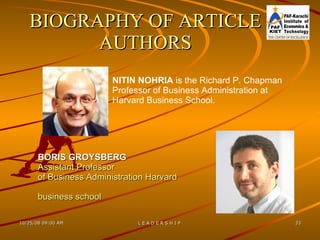 BORIS GROYSBERG  Assistant Professor  of Business Administration Harvard business school   NITIN NOHRIA  is the Richard P. Chapman  Professor of Business Administration at  Harvard Business School. BIOGRAPHY OF ARTICLE AUTHORS 