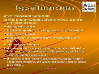 Types of human capitals general management human capital the skills to gather, cultivate, and deploy financial, technical, and human resources;   strategic human capital individuals' expertise in cost cutting, growth, or cyclical markets industry human capital meaning the technical and regulatory knowledge unique to an industry relationship human capital the extent to which a manager's effectiveness can be attributed to his or her experience working with colleagues or as part of a team company-specific human capital  the knowledge about routines and procedures, corporate culture and informal structures, and systems and processes that are unique to a company.  