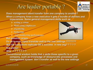 Are leader portable  ? Does management talent transfer from one company to another?  When a company hires a new executive it gets a bundle of abilities and experiences. Some general management skills such as setting a vision  Motivating employees organizing  budgeting  And monitoring performance  But question arises . .  Do all human capita translate well to the new settings ???????  Will GE executives replicate GE’s success  in new org? ? ? ? ? Not always .  . . .  Why  ? ? ? ? ? ? ? Conventional wisdom holds that a skills those specific to a given company, such as knowledge of idiosyncratic processes and management system  don’t transfer as well to the new settings  