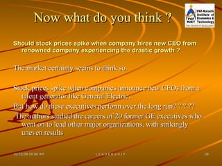 Now what do you think  ? Should stock prices spike when company hires new CEO from renowned company experiencing the drastic growth ? The market certainly seems to think so.  Stock prices spike when companies announce new CEOs from a talent generator like General Electric.  But how do these executives perform over the long run? ? ? ?? The authors studied the careers of 20 former GE executives who went on to lead other major organizations, with strikingly uneven results  