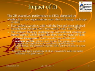 Impact of fit  The GE executives' performance as CEOs depended on  whether their new organizations were able to leverage each type of skill.  Even gifted executives with with the best and most admired management training don’t necessarily make stare CEO. The authors' findings challenge the conventional wisdom on human capital, which holds that there are two types of skill:  general management , which is readily transferable, and  company specific , which is not. In fact, they argue, other types of management capabilities can contribute significantly to performance, and company-specific skills can be an asset in a new job  The type and likely portability of of an  executive's skills are better indicators of a good match 