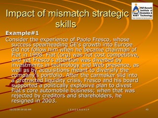 Impact of mismatch strategic skills  Example#1  Consider the experience of Paolo Fresco, whose success spearheading GE's growth into Europe did not follow him when he became chairman of Fiat in 1998. Fiat (org) was not cost competitive, and yet Fresco's attention was diverted by investments in technology and Web presence, as well as by acquisitions meant to diversify the company's portfolio. After the carmaker slid into a protracted liquidity crisis, Fresco and his board supported a politically explosive plan to divest Fiat's core automobile business; when that was rejected by creditors and shareholders, he resigned in 2003.  