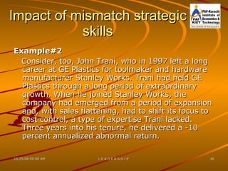 Impact of mismatch strategic skills Example#2 Consider, too, John Trani, who in 1997 left a long career at GE Plastics for toolmaker and hardware manufacturer Stanley Works. Trani had held GE Plastics through a long period of extraordinary growth. When he joined Stanley Works, the company had emerged from a period of expansion and, with sales flattening, had to shift its focus to cost control, a type of expertise Trani lacked. Three years into his tenure, he delivered a -10 percent annualized abnormal return. 