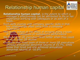 Relationship human capital Relationship human capital , is the extent to which a manager's effectiveness can be attributed to his or her experience working with colleagues or as part of a team. Such skills overlap with company specific skills in that key relationships often come from a company experience  This study looked at the effect of bringing along a team of former colleagues on subsequent performance .  We found that GE executive fared better when they could bring in other GE alumni  Company that hired team of three or more GE executives showed annualized abnormal returns of 15.7%, while those that hired just one achieved annualized abnormal returns of -16.6% 