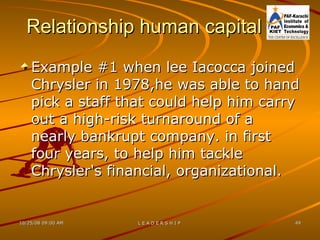 Relationship human capital Example #1 when lee Iacocca joined Chrysler in 1978,he was able to hand pick a staff that could help him carry out a high-risk turnaround of a nearly bankrupt company. in first four years, to help him tackle Chrysler's financial, organizational. 