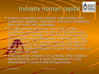 Industry human capital Industry expertise also includes relationships with customers, supplier, regulators, and even competitors that can confer and advantage.  In 1989 general dynamics, one of GE”s major customers, announced the hiring of William enders, former general manager of GE aircraft equipment as vice chairman and subsequently chairman and CEO. At the time the F-22 program then an estimated $67 billion project to develop the successor for General Dynamics' highly profitable F-16 was facing ill favor in congress over costs.  Entering a new industry, by contrast, often entails a steep learning curve a factor companies in crisis should keep in mind in the hiring process. 
