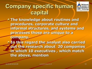 Company specific human capital The knowledge about routines and procedures, corporate culture and informal structures, and systems and processes those are unique to a company. In this regard the analyst also carried out the research about  20 companies in which 10 executives , which match the above, mention  