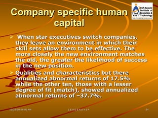 Company specific human capital When star executives switch companies, they leave an environment in which their skill sets allow them to be effective. The more closely the new environment matches the old, the greater the likelihood of success in the new position.  Qualities and characteristics but there annualized abnormal returns of 17.5% while the other ten, those with a lesser degree of fit (match), showed annualized abnormal returns of –37.7%. 