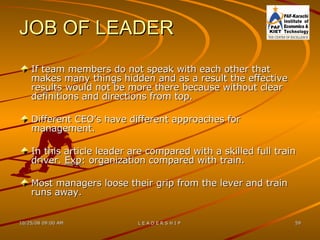 JOB OF LEADER If team members do not speak with each other that makes many things hidden and as a result the effective results would not be more there because without clear definitions and directions from top. Different CEO’s have different approaches for management. In this article leader are compared with a skilled full train driver.  Exp : organization compared with train. Most managers loose their grip from the lever and train runs away. 