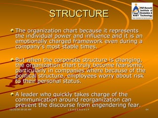 STRUCTURE The organization chart because it represents the individual power and influence and it is an emotionally charged framework even during a company’s most stable times. But when the corporate structure is changing, the organization chart truly become fearsome, particularly in companies where because of the political structure, employees worry about risk to their personal status. A leader who quickly takes charge of the communication around reorganization can prevent the discourse from engendering fear. 
