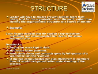 STRUCTURE Leader will have to always prevent political fears from taking hold for the organization up to the point, rather than viewing the organizational structure as a source of anxiety. Example: Carly Fironia decided that HP needed a top-to-bottom reshuffling and communicated her idea to the senior managers only. Drawbacks: Employees were kept in dark. Motivation factor plummet. Work slows down and contracts gone by full quarter of a year hence lost the revenues. If she had communicated her plan effectively to members then HP would had gained better understanding of the process.   