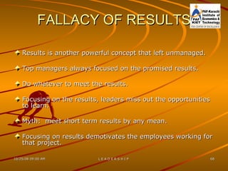FALLACY OF RESULTS Results is another powerful concept that left unmanaged. Top managers always focused on the promised results. Do whatever to meet the results. Focusing on the results, leaders miss out the opportunities to learn. Myth:  meet short term results by any mean. Focusing on results demotivates the employees working for that project. 