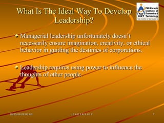 What Is The Ideal Way To Develop Leadership? Managerial leadership unfortunately doesn’t necessarily ensure imagination, creativity, or ethical behavior in guiding the destinies of corporations. Leadership requires using power to influence the thoughts of other people. 