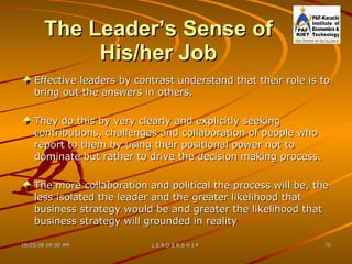 The Leader’s Sense of His/her Job Effective leaders by contrast understand that their role is to bring out the answers in others. They do this by very clearly and explicitly seeking contributions, challenges and collaboration of people who report to them by using their positional power not to dominate but rather to drive the decision making process. The more collaboration and political the process will be, the less isolated the leader and the greater likelihood that business strategy would be and greater the likelihood that business strategy will grounded in reality 