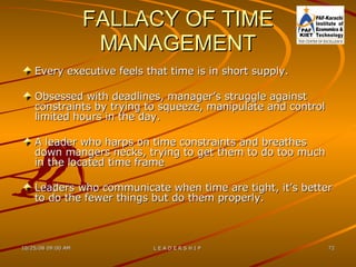 FALLACY OF TIME MANAGEMENT Every executive feels that time is in short supply. Obsessed with deadlines, manager’s struggle against constraints by trying to squeeze, manipulate and control limited hours in the day. A leader who harps on time constraints and breathes down mangers necks, trying to get them to do too much in the located time frame Leaders who communicate when time are tight, it’s better to do the fewer things but do them properly. 
