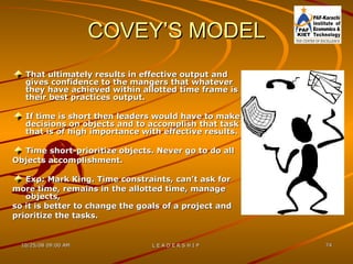 COVEY’S MODEL That ultimately results in effective output and gives confidence to the mangers that whatever they have achieved within allotted time frame is their best practices output. If time is short then leaders would have to make decisions on objects and to accomplish that task that is of high importance with effective results. Time short-prioritize objects. Never go to do all  Objects accomplishment. Exp: Mark King. Time constraints, can’t ask for  more time, remains in the allotted time, manage  objects,  so it is better to change the goals of a project and  prioritize the tasks. 