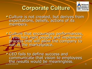 Corporate Culture Culture is not created, but derives from expectations, beliefs, actions of its members. Culture that encourages performances, if you hire right people and implement process that will allow the company to win in the marketplace. CEO fails to define success and communicate that vision to employees the results would be meaningless. 