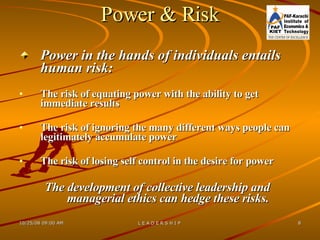Power & Risk Power in the hands of individuals entails human risk: The risk of equating power with the ability to get immediate results The risk of ignoring the many different ways people can legitimately accumulate power The risk of losing self control in the desire for power The development of collective leadership and managerial ethics can hedge these risks. 