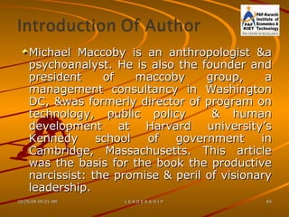 Michael Maccoby is an anthropologist &a psychoanalyst. He is also the founder and president of maccoby group, a management consultancy in Washington DC, &was formerly director of program on technology, public policy  & human development at Harvard university’s Kennedy school of government in Cambridge, Massachusetts. This article was the basis for the book the productive narcissist: the promise & peril of visionary leadership. 