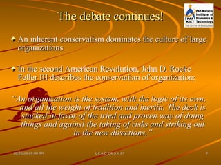 The debate continues! An inherent conservatism dominates the culture of large organizations In the second American Revolution, John D. Rocke Feller III describes the conservatism of organization: “ An organization is the system, with the logic of its own, and all the weight of tradition and inertia. The deck is stacked in favor of the tried and proven way of doing things and against the taking of risks and striking out in the new directions.” 