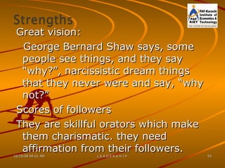Great vision: George Bernard Shaw says, some people see things, and they say “why?”, narcissistic dream things that they never were and say, “why not?” Scores of followers  They are skillful orators which make them charismatic. they need affirmation from their followers. 