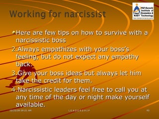 Here are few tips on how to survive with a narcissistic boss Always empathizes with your boss’s feeling, but do not expect any empathy back. Give your boss ideas but always let him take the credit for them. Narcissistic leaders feel free to call you at any time of the day or night make yourself available. 