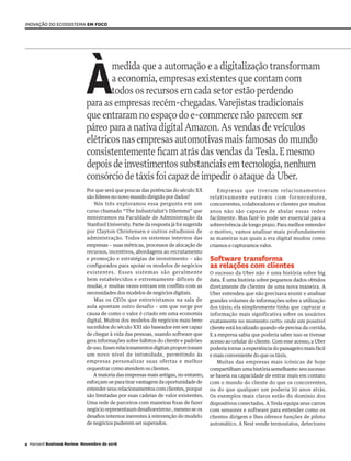 Àmedida que a automação e a digitalização transformam
a economia,empresas existentes que contam com
todos os recursos em cada setor estão perdendo
para as empresas recém-chegadas.Varejistas tradicionais
que entraram no espaço do e-commerce não parecem ser
páreo para a nativa digital Amazon.As vendas de veículos
elétricos nas empresas automotivas mais famosas do mundo
consistentemente ficam atrás das vendas da Tesla.Emesmo
depoisdeinvestimentossubstanciaisemtecnologia,nenhum
consórciodetáxisfoicapaz deimpediro ataque da Uber.
Por que será que poucas das potências do século XX
são líderes no novo mundo dirigido por dados?
Nós três exploramos essa pergunta em um
curso chamado “The Industrialist’s Dilemma” que
ministramos na Faculdade de Administração da
Stanford University. Parte da resposta já foi sugerida
por Clayton Christensen e outros estudiosos de
administração. Todos os sistemas internos das
empresas – suas métricas, processos de alocação de
recursos, incentivos, abordagens ao recrutamento
e promoção e estratégias de investimento – são
configurados para apoiar os modelos de negócios
existentes. Esses sistemas são geralmente
bem estabelecidos e extremamente difíceis de
mudar, e muitas vezes entram em conflito com as
necessidades dos modelos de negócios digitais.
Mas os CEOs que entrevistamos na sala de
aula apontam outro desafio – um que surge por
causa de como o valor é criado em uma economia
digital. Muitos dos modelos de negócios mais bem-
sucedidos do século XXI são baseados em ser capaz
de chegar à vida das pessoas, usando software que
gera informações sobre hábitos do cliente e padrões
deuso.Essesrelacionamentosdigitaisproporcionam
um novo nível de intimidade, permitindo às
empresas personalizar suas ofertas e melhor
orquestrar como atendem os clientes.
A maioria das empresas mais antigas, no entanto,
esforçam-se para tirar vantagem da oportunidade de
estender seus relacionamentos com clientes, porque
são limitadas por suas cadeias de valor existentes.
Uma rede de parceiros com maneiras fixas de fazer
negócio representaum desafioexterno , mesmo se os
desafios internos inerentes à reinvenção do modelo
de negócios puderem ser superados.
Inovação do ecossistema em foco
Empresas que tiveram relacionamentos
relativamente estáveis com fornecedores,
concorrentes, colaboradores e clientes por muitos
anos não são capazes de abalar essas redes
facilmente. Mas fazê-lo pode ser essencial para a
sobrevivência de longo prazo. Para melhor entender
o motivo, vamos analisar mais profundamente
as maneiras nas quais a era digital mudou como
criamos e capturamos valor.
Software transforma
as relações com clientes
O sucesso da Uber não é uma história sobre big
data. É uma história sobre pequenos dados obtidos
diretamente de clientes de uma nova maneira. A
Uber entendeu que não precisava reunir e analisar
grandes volumes de informações sobre a utilização
dos táxis; ela simplesmente tinha que capturar a
informação mais significativa sobre os usuários
exatamente no momento certo: onde um possível
cliente está localizado quando ele precisa da corrida.
E a empresa sabia que poderia saber isso se tivesse
acesso ao celular do cliente. Com esse acesso, a Uber
poderia tornar a experiência do passageiro mais fácil
e mais conveniente do que os táxis.
Muitas das empresas mais icônicas de hoje
compartilhamumahistóriasemelhante:seusucesso
se baseia na capacidade de entrar mais em contato
com o mundo do cliente do que os concorrentes,
ou do que qualquer um poderia 20 anos atrás.
Os exemplos mais claros estão do domínio dos
dispositivos conectados. A Tesla equipa seus carros
com sensores e software para entender como os
clientes dirigem e lhes oferece funções de piloto
automático. A Nest vende termostatos, detectores
4 Harvard Business Review Novembro de 2016
 