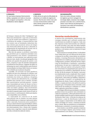 O problema COM OS ecossistemas existentes
de fumaça e câmeras de vídeo “inteligentes” que
observam atentamente o que está acontecendo
na casa do usuário para melhorar a segurança e
a eficiência de energia. A General Electric está
em contato com as instalações industriais dos
seus clientes para monitorar ativos em tempo
real, fornecendo alertas de serviço e alterando as
programações de manutenção de acordo com os
dados coletados de software incorporado.
Mas não são apenas os produtos conectados
que permitem que as empresas estendam seus
relacionamentos com clientes. Consideremos
a Netflix: ao instrumentar seus aplicativos para
detectar tudo, desde a localização geográfica dos
clientes até quando eles param de assistir a um
filme, a empresa é capaz de entender intimamente
as preferências das pessoas. O gigante da mídia via
streaming usa esses conhecimentos para fornecer
recomendações em tempo hábil e buscar ou mesmo
criar conteúdo que as pessoas vão gostar.
23andMe, um provedor de testes genéticos,
também dá uma nova dimensão às relações com
os clientes. Em vez de simplesmente enviar os
resultados dos testes aos médicos e hospitais,
como a maioria dos laboratórios faz, a 23andMe
mantém uma conexão com os clientes, enviado-
lhes questionários periodicamente, criando
uma comunidade por meio de fóruns on-line e
encaminhando as pessoas a informações relevantes
sobre sua saúde e genética. Esse envolvimento
contínuo permite à 23andMe conduzir uma pesquisa
inovadora enquanto gasta muito menos do que os
concorrentes e continuamente obtém percepções
para compartilhar com os clientes.
A capacidade de conectar-se de modo
mais pessoal com os clientes cria uma imensa
oportunidade para as empresas capturarem dados
sobre o mercado, fornecerem novos produtos e
serviçosedesenvolveremloopsdefeedbackeefeitos
deredeextremamentejustificáveis.Mastransformar
um relacionamento com o cliente não é simples;
muitas vezes, exige fazer coisas de modo diferente
em toda a extensão da cadeia de valores.
Parcerias revolucionárias
A maioria dos estrategistas empresariais não
consegue entender que o software sozinho não
transformará seu modelo de negócios. Cada uma
das empresas acima mencionadas usa software
de modo inovador, mas cada uma delas também
mudou a forma de distribuição e manutenção dos
produtos, e até mesmo como os materiais de input
são adquiridos.
VamosretornaraoexemplodaNest.Ocofundador
Tony Fadell disse que um diferencial inicial para
a empresa foi escolher comercializar seu primeiro
produto, o Learning Thermostat, diretamente aos
proprietários de residências para que eles mesmos
configurassem o produto, deixando de fora o típico
canal de distribuição e instalação: contratados
profissionais. Por que isso é importante? A equipe
da Nest sabia que apenas uma pequena fração
dos termostatos era programada para ajustar-se à
temperatura da residência, dependendo da hora
do dia, do dia da semana e da estação: o processo
era simplesmente muito complicado. Para cumprir
a promessa de um termostato que realmente se
programaria, a Nest tinha que habilitar o dispositivo
para aprender o horário e as preferências de
temperatura do cliente. E para o software funcionar
melhor, a equipe precisava criar perfis de usuários,
assegurar que o termostato estava conectado a uma
rede sem fio da residência e confirmar se o cliente
tinha o aplicativo móvel Nest no celular.
Aabordagemdiferenteparainstalaçãoevendados
produtos tornou isso possível. Sem contratados na
cadeia de suprimentos, a Nest pode desenvolver um
produtosimplesapartirdoqualosclientespoderiam
facilmente obter valor. A decisão da empresa de
abandonar o canal de distribuição tradicional
levou a equipe a comprometer-se em elaborar uma
sólida estratégia de varejo e umamarcavoltada
para o cliente. Mas isso prejudicava os instaladores
profissionais e contestava o ecossistema existente.
ComomostraocasodaNest,quandoasempresas
usam tecnologias digitais para formar novos
relacionamentos com clientes, o desenvolvimento
Resumo da ideia
A pergunta
Por que tantas empresas historicamente
sólidas, equipadas com todos os recursos,
não conseguem acompanhar o ritmo dos
desafiadores nativos digitais?
A RESPOSTA
A falha deriva em parte da dificuldade de
abandonar um modelo de negócios de
sucesso. Mas há outro motivo mais sutil:
os novos revolucionários sabem mais
sobre clientes porque têm acesso
a melhores dados.
Recomendações
Para criar novos e eficazes modelos
de negócios que tiram vantagem da
tecnologia digital, empresas mais antigas
precisam concordar com o caminho futuro,
adotar novas métricas de desempenho e
reconstruir suas redes de fornecedores,
distribuidores e parceiros.
HBR.org
Novembro de 2016 Harvard Business Review 5
 