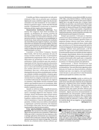 concorrediretamentecomprodutosdaIBM,Accenture
e PTC. Mas, como Patrick Collison, o CEO da empresa
de pagamentos, Stripe, destacou para nossos alunos:
digital não é um jogo de soma zero. A Stripe é bem-
sucedida nas parcerias com instituições financeiras
existentes no setor. Por quê? Porque ao reduzir o atrito
associado ao desenvolvimento de soluções digitais
de pagamento, a Stripe pode ajudar a impulsionar
ainda mais volume de transações por meio de suas
instituiçõesparceiras,mesmoenquantoreivindicasua
própria pequena participação de mercado.
Sempre que possível, é vital para as empresas
criarem novas oportunidades para si e seus parceiros.
À medida que o bolo econômico geral fica maior, as
empresas podem oferecer mais itens, ainda que
menores,aosoutrosnacadeiadevalores.Assim,ainda
que a Accenture ou A.T. Kearney possa perder parte da
receitadeintegraçãodesistemasquandoaGEcomeçar
a entregar software mais padronizado, a GE faz
questão de sugerir como todos podem beneficiar-se
economicamentedessanovamaneiradefazernegócio.
Por exemplo, Harel Kodesh, diretor de tecnologia da
informação da GE Digital, conversa regularmente com
as partes interessadas sobre aquilo que a companhia
está focada e onde ela espera que parceiros como
Accenture e A.T. Kearney possam criar aplicativos.
Similarmente, a Kaiser Permanente está
implementando incentivos para promover a inovação
na telemedicina. Visa está oferecendo algoritmos para
detecção de fraude aos desenvolvedores afiliados.
Qualquer que seja o seu negócio, criar oportunidade
comercial para os seus parceiros é uma ferramenta
poderosa para ajudá-los a adotar a sua visão.
Estabelecer uma direção, mudar as métricas de
desempenho e criar oportunidades para parceiros
pode tornar mais fácil para empresas da era industrial
gerenciar a mudança para novos modelos digitais
de negócios. Mas, não queremos sugerir que essas
transformações serão simples ou indolores. As
empresas terão que tomar decisões difíceis que
deixam para trás membros dos seus ecossistemas
existentes. Alguns parceiros necessariamente se
transformarão em concorrentes. Outros poderão
simplesmente tornar-se obsoletos. Mas, se os líderes
empresariais puderem reconhecer que o digital exige
mudanças além do software e, muitas vezes, além
do controle direto do seu negócio, as oportunidades
serão enormes.  	 HBR Reprint R1611D
À medida que líderes empresariais em toda parte
começam a lidar com as pressões que a mudança
digitalpodecausar,estabeleceralgumtipodeprincípio
orientador é de valor inestimável. Se você conhece a
direção na qual deve seguir, é muito mais fácil decidir
quando é fundamental revolucionar as maneiras
existentes de fazer negócio dos seus parceiros.
Desenvolver melhores métricas. Para
muitos dos negócios mais bem-sucedidos do
mundo, os medidores do sucesso existem há
décadas. Frequentemente, essas métricas, sejam
elas direcionadas aos funcionários internos ou aos
parceirosexternos,concentram-senarentabilidadeou
receita bruta. Essas métricas baseadas em resultados
são maravilhosas para negócios maduros, mas menos
relevantes em situações de inovação digital. Um fator
chave no gerenciamento da transformação digital está
mudando as métricas de desempenho para melhor
realçar as falhas das operações do status quo e apoiar a
experimentação e os riscos.
Considere a Ford Motor Company. Quando
Mark Fields, CEO da Ford, participou de uma de
nossas recentes sessões de aula, os participantes
repetidamente perguntaram sobre os riscos que os
fabricantes de automóveis correm com veículos
autônomos. Fields reconheceu que esse assunto é
importante na Ford. Executivos querem estar prontos
paraadotarnovosparadigmasdedistribuiçãoeserviço
que os carros sem motorista permitem (paradigmas
que podem aborrecer uma rede de parceiros
existentes). Para isso, a Ford parou de avaliar o
desempenhodosexecutivosemgrandepartecombase
nas unidades vendidas anualmente; a empresa agora
também leva em conta os quilômetros percorridos em
veículos Ford. Se a empresa vende mais carros novos
(a medida tradicional de desempenho do negócio)
ou aumenta a vida útildos veículos existentes (uma
métrica que beneficia poucos no ecossistema, além
dosproprietáriosdoscarros),executivosdaFordainda
estarão cumprindo suas metas.
Quando as métricas mudam significativamente,
elas podem realçar e reforçar comportamento que
apoia a estratégia digital de uma empresa. Como
exemplo, Kaiser Permanente agora presta menos
atenção às métricas comuns como utilização de
hospitais e médicos dentro de sua rede; ao contrário,
o foco é maximizar os “anos de vida saudável” para os
pacientes. A ênfase nessa nova métrica está ajudando
a organização a priorizar parceiras com empresas
de tecnologia e bem-estar, em vez da contratação e
implementação ideal de pessoal médico.
Criar oportunidades comerciais para os
parceiros.Nãoépossívelevitarafetarnegativamente
algunsdosseusparceirosdoecossistema.AHBOtalvez
tenha que evitar o conversor de uma empresa a cabo
e entregar aplicativos diretamente aos consumidores.
A Chanel talvez tenha que construir lojas digitais que
ameacem parceiros do varejo de longa data. A General
Electric ou a Siemens talvez ofereça software que
Maxwell Wessel é o gerente geral da SAP.io, uma unidade
de negócios que busca o crescimento revolucionário na
SAP, uma gigante do software. Aaron Levie é cofundador
e CEO da Box, um dos fornecedores de software na nuvem
que mais crescem no mundo. Robert Siegel é parceiro na
XSeed Capital, uma empresa de capital de risco no estágio
inicial, com sede no Vale do Silício. Siegel é também professor
de gestão na Faculdade de Administração de Stanford, onde
Wessel e Levie lecionam meio período.
Inovação do ecossistema em foco
8 Harvard Business Review Novembro de 2016
HBR.org
 