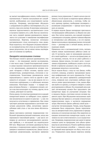 13
ШЕСТЬ ПУТЕЙ К ЦЕЛИ
не хватает квалификации и опыта, чтобы помогать
подчиненным. У многих начальников нет способ-
ностей, необходимых для плодотворного настав-
ничества. Например, конструктивно обсуждать
с сотрудником его работу и мотивировать его, а не
вселять страх или апатию. В некоторых компаниях
оценили перспективность наставнического стиля
и пытаются привить его у себя. Кое-где значитель-
ная часть годовой премии руководителя опреде-
ляется его успехами в повышении квалификации
подчиненных. Впрочем, полностью потенциал
наставнического стиля используется пока редко.
Надо надеяться, что в будущем ситуация изменит-
ся: на первый взгляд этот стиль не сулит быстрых и
явных результатов, тем не менее жизнь подтверж-
дает его влияние на прибыль.
Овладейте несколькими стилями
Чем больше стилей в арсенале руководителя, тем
лучше — это показывают многие исследования,
в том числе наше. Самый благоприятный климат
и самые высокие показатели производительности
в тех организациях, руководители которых вла-
деют четырьмя и более стилями, прежде всего
авторитетным, демократичным, отеческим и на-
ставническим. Талантливые руководители легко
переключаются с одного стиля на другой в зави-
симости от ситуации — мы не раз видели это и в
гигантских корпорациях, и в небольших молодых
компаниях. Некоторые лидеры — в первую оче-
редь ветераны бизнеса — прекрасно сознают, ког-
да и как они используют эту технику, другие, по их
словам, действуют по наитию.
Очень важно, что опытные руководители в каждый
конкретный момент не выбирают стиль управле-
ния механически из какого-то реестра — у них это
получается естественно и гармонично. Они тонко
чувствуют реакцию окружающих и достигают наи-
лучших результатов гибко, интуитивно приспо-
сабливая свой стиль к тем или иным обстоятель-
ствам.
Джоан возглавила ключевое подразделение гло-
бальной продовольственной компании, когда оно
переживало тяжелейший кризис — уже шесть лет
подряд не достигало запланированного увеличе-
ния прибыли, а в последний год недополучило
$50 млн. Моральное состояние руководства было
ужасным, в подразделении царила атмосфера не-
доверия и взаимного недовольства. Джоан начала
коренную реорганизацию, мастерски применяя
разные стили управления. С самого начала она по-
нимала, что ей нужно за короткое время добиться
убедительных результатов, а поэтому, чтобы по-
нять причину кризиса, необходимо поговорить с
основными сотрудниками — прежде всего выслу-
шать их мнение.
В первую неделю Джоан поочередно приглашала
топ-менеджеров побеседовать за обедом или ужи-
ном. Она хотела выяснить, как каждый понимает
сложившуюся ситуацию, причем главным образом
ее интересовал сам собеседник, а не его оценки.
Джоан использовала преимущественно отеческий
стиль — разговор шел о личной жизни, мечтах и
надеждах людей.
Применяла она и наставнический стиль, пытаясь
помочь новым подчиненным добиться своих це-
лей. В частности, один из менеджеров рассказал
ей о своей проблеме — коллеги несправедливо, по
его мнению, считали, что он не умеет работать в
команде. Джоан поняла, что имеет дело с талант-
ливым сотрудником, пообещала следить за его ра-
ботой и приватно указывать ему на его действия,
мешающие вписаться в коллективе.
После недели бесед с глазу на глаз Джоан, чтобы
сплотить команду, устроила трехдневную выезд-
ную конференцию для всего руководства. В пер-
вый день она умело применила демократичный
стиль, попросив всех участников свободно поде-
литься своим представлением о том, каким обра-
зом выйти из кризиса, и открыто говорить о своих
разочарованиях и обидах. На следующий день каж-
дый топ-менеджер должен был предложить три
конкретные меры по улучшению ситуации. Как
и ожидала Джоан, участники начали активно вы-
двигать идеи. При обсуждении высказанных идей
команда быстро пришла к согласию относительно
первостепенных задач, в частности сокращения
затрат. Фактически Джоан добилась своей цели —
соучастия топ-менеджеров. Теперь, когда будущее
компании было определено, Джоан переключи-
лась на авторитетный стиль управления и придер-
живалась его несколько месяцев. Она закрепила за
каждым исполнителем конкретную задачу и воз-
ложила на него ответственность за ее осуществле-
ние. Например, подразделение уже какое-то время
снижало цены на продукцию, хотя объем произ-
водства не увеличивался. Решить проблему можно
было единственным способом — повысить цены,
но прежний вице-президент по сбыту этого не де-
лал. Упорядочить цены Джоан поручила новому
 