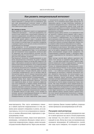 Как развить эмоциональный интеллект
В отличие от показателя IQ, который в основном опреде-
ляется генетикой и с детства почти не изменяется, раз-
вить свой эмоциональный интеллект можно в любом
возрасте, если очень захотеть и специально заниматься
этим. Ваши усилия щедро окупятся.
Вот пример из жизни.
Джек, директор по маркетингу одного из подразделений
глобальной корпорации, — типичный руководитель эта-
лонного стиля: энергичный и талантливый специалист, он
неустанно придумывает, как работать по-новому, вмеши-
вается в работу подчиненного, который, как ему кажется,
не успевает сделать работу в срок, и пытается сделать
все за него. Джек грубо отчитывает сотрудников, резуль-
таты которых не соответствуют его высоким стандартам,
и приходит в ярость, если они хоть на йоту отклоняются от
установленных им процедур.
Легко догадаться, что его руководство разрушительно
воздействовало на организационный климат и финансо-
вые результаты подразделения. Видя, что на протяжении
двух лет показатели только ухудшаются, начальник Дже-
ка предложил ему воспользоваться услугами коуч-кон-
сультанта. Джек был от этого не в восторге, но, поскольку
речь шла о его карьере, согласился.
Приглашенный консультант специализировался на раз-
витии эмоционального интеллекта. Он начал с традици-
онной «переоценки» Джека по методу 360-градусного об-
зора, чтобы выявить конкретные недостатки начальника.
Самые талантливые руководители, если и переоценивают
свои возможности, то, как правило, не более чем в одном
из аспектов эмоционального интеллекта, а посредствен-
ные руководители чаще всего переоценивают себя сра-
зу по крайней мере в четырех областях. Джек не попал
в категорию посредственных, хотя он поставил себе бо-
лее высокие оценки, чем его прямые подчиненные. Хуже
всего, по мнению подчиненных, у Джека обстояли дела с
эмоциональным самоконтролем и сопереживанием.
Поначалу Джеку было трудно воспринять полученную
информацию. Но затем консультант объяснил, что из-за
этих недостатков Джек не может применять эффектив-
ные стили управления, в первую очередь авторитетный,
отеческий и наставнический. Джек осознал, что его
успешная карьера в компании в компании продолжится,
только если он сам исправится. Понимать эту связи очень
важно. Занятия по развитию эмоционального интеллек-
та занимают обычно не один месяц, и если человек не
осознает ценности самосовершенствования, он просто
не станет тратить на это свои силы и время.
Сосредоточившись на своих недостатках, Джек вместе
с  консультантом составил план работы над собой. Вы-
яснилось, что в спокойные минуты Джек вполне мог со-
переживать другим, но едва появлялась проблема, он
становился раздражительным и нетерпимым. Из-за это-
го он не слышал подчиненных именно тогда, когда сам
больше всего нуждался в их совете. Соответственно, вы-
работанный план предусматривал тренировки именно в
напряженных ситуациях.
Перемена далась Джеку нелегко, но со временем он все
же научился в трудные минуты держать себя в руках и
вступать с людьми в диалог. Хотя он по-прежнему часто
не соглашался с собеседниками, они по крайней мере
могли высказать свою точку зрения. Попутно Джек учил-
ся поощрять подчиненных за хорошо сделанную работу и
по заслугам отмечать их вклад в общее дело. Кроме того,
он запретил себе постоянно вмешиваться в их работу.
Джек встречался с консультантом раз неделю, и они вме-
сте обсуждали его достижения. Часто Джек признавался,
что по-прежнему иногда прерывает подчиненных, выпол-
няет за них работу, срывается на крик. Они вдвоем под-
робно анализировали каждый случай, определяли, что
спровоцировало очередной промах, и обсуждали меры,
которые предотвратили бы повторение подобного в бу-
дущем.
Через полгода занятий Джек добился ощутимого про-
гресса. Если раньше он срывался каждый день, то те-
перь — не чаще одного-двух раз в месяц. Заметно оздо-
ровился моральный климат в подразделении, а вслед за
ним стали улучшаться и финансовые показатели.
Почему на совершенствование эмоционального интел-
лекта уходят месяцы? Потому что этот процесс затрагива-
ет не только неокортекс — новые области коры головного
мозга, — но и глубинные мозговые центры. Неокортекс,
отвечающий за мышление и освоение технических зна-
ний, «обучается» очень быстро, чего нельзя сказать о глу-
бинных областях, отвечающих за эмоции. Чтобы новая
манера поведения прочно усвоилась, эмоциональным
мозговым центрам необходимо многократное и длитель-
ное повторение. А совершенствование эмоционального
интеллекта во многом сродни искоренению старых при-
вычек. Чем чаще повторяется некая поведенческая мо-
дель, тем основательнее она закрепляется в соответству-
ющих отделах мозга. В результате этих повторений новая
модель поведения в какой-то момент станет стандартной,
и мозг будет применять ее «по умолчанию». Когда Джеку
таким образом удалось наконец освоить нужные стили,
эти стили начали автоматически включаться в подходя-
щий момент, что пошло на пользу и ему самому, и всей
компании.
14
ШЕСТЬ ПУТЕЙ К ЦЕЛИ
вице-президенту. Она часто напоминала коман-
де о новой стратегии подразделения и о том, как
важна роль каждого сотрудника в успехе, но если
чувствовала, что кто-то из сотрудников не справля-
ется со своими обязанностями, переходила к при-
нуждающему стилю.
В итоге изменился климат, люди стали предлагать
инновации, с интересом обсуждать новые цели и
стратегию подразделения, гордясь своим вкладом
в осуществление общей мечты. Через семь месяцев
после прихода Джоан годовая прибыль подразде-
ления превысила запланированную на $5 млн.
Расширяя свой репертуар
Конечно, лишь очень немногие руководители име-
ют в своем арсенале все шесть стилей управления,
еще меньше тех, кто умеет к месту использовать
каждый из них. Когда мы в ходе исследования рас-
сказывали менеджерам об особенностях стилей,
они чаще всего говорили, что владеют в лучшем
 