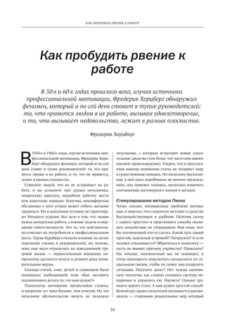 16
КАК ПРОБУДИТЬ РВЕНИЕ К РАБОТЕ
В
1950-х и 1960-х годах, изучая источники про-
фессиональной мотивации, Фредерик Херц-
берг обнаружил феномен, который и по сей
день ставит в тупик руководителей: то, что нра-
вится людям в их работе, и то, что не нравится,
лежит в разных плоскостях.
Спросите людей, что их не устраивает на ра-
боте, и вы услышите про дурака начальника,
нищенскую зарплату, неудобное рабочее место
или идиотские порядки. Конечно, некомфортная
обстановка у кого угодно может отбить желание
трудиться. Но и идеальные условия не гарантиру-
ют большего усердия. Все дело в том, что людям
нужна интересная работа, сложные задачи и ощу-
щение ответственности. Это то, что действитель-
но отвечает их потребности в профессиональном
росте. Труды Херцберга оказали влияние на целое
поколение ученых и руководителей, но, похоже,
пока еще мало отразились на повседневной тру-
довой жизни — первостепенное внимание по-
прежнему уделяется оплате и разного рода поощ-
рительным мерам.
Сколько статей, книг, речей и семинаров было
посвящено злободневной теме «Как заставить
подчиненного делать то, что вам нужно?»
Психология мотивации чрезвычайно сложна,
и вопросов тут пока больше, чем ответов. Но это
печальное обстоятельство ничуть не охладило
Как пробудить рвение к
работе
В 50-х и 60-х годах прошлого века, изучая источники
профессиональной мотивации, Фредерик Херцберг обнаружил
феномен, который и по сей день ставит в тупик руководителей:
то, что нравится людям в их работе, вызывая удовлетворение,
и то, что вызывает недовольство, лежит в разных плоскостях.
энтузиазма­, с которым встречают новые спаси-
тельные средства (тем более что часто они имеют
научное происхождение). Уверен, что и предлага-
емая вашему вниманию статья не подорвет веру
в существование панацеи. Но поскольку высказан-
ные в ней идеи опробованы во многих организа-
циях, она поможет надеюсь, несколько изменить
соотношение достоверного знания и догадок.
Стимулирование методом Пинка
Читая лекции, посвященные проблеме мотива-
ции, я заметил, что слушатели мечтают о средстве
быстродействующем и удобном. Поэтому начну
с самого простого и практичного способа оказы-
вать воздействие на сотрудников. Вам надо, что-
бы подчиненный что-то сделал. Какой путь самый
простой, надежный и прямой? Попросить? А если
человек отказывается? Обратиться к психологу —
пусть он выявит причину упрямства? Приказать?
Но, похоже, подчиненный вас не понимает, и
тогда приходится подключать специалиста по со-
циальным связям, чтобы он помог вам разрулить
ситуацию. Посулить денег? Нет нужды напоми-
нать читателю, как сложно создавать систему по-
ощрения и управлять ею. Научить? Однако тре-
нинги дорого стоят. А вам нужен простой способ.
Всякий раз среди слушателей оказывается руково-
дитель — сторонник решительных мер, который
Фредерик Херцберг
 