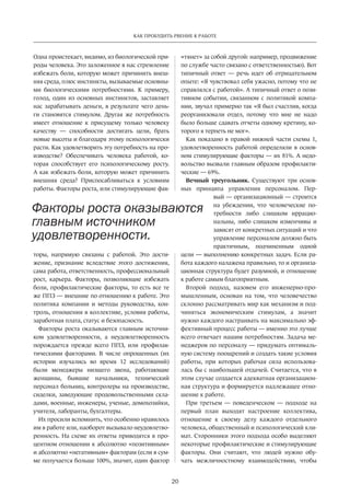 20
КАК ПРОБУДИТЬ РВЕНИЕ К РАБОТЕ
Одна проистекает, видимо, из биологической при-
роды человека. Это заложенное в нас стремление
избежать боли, которую может причинить внеш-
няя среда, плюс инстинкты, вызываемые основны-
ми биологическими потребностями. К примеру,
голод, один из основных инстинктов, заставляет
нас зарабатывать деньги, в результате чего день-
ги становятся стимулом. Другая же потребность
имеет отношение к присущему только человеку
качеству — способности достигать цели, брать
новые высоты и благодаря этому психологически
расти. Как удовлетворить эту потребность на про-
изводстве? Обеспечивать человека работой, ко-
торая способствует его психологическому росту.
А как избежать боли, которую может причинить
внешняя среда? Приспосабливаться к условиям
работы. Факторы роста, или стимулирующие фак-
торы, напрямую связаны с работой. Это дости-
жение, признание вследствие этого достижения,
сама работа, ответственность, профессиональный
рост, карьера. Факторы, позволяющие избежать
боли, профилактические факторы, то есть все те
же ППЗ — внешние по отношению к работе. Это
политика компании и методы руководства, кон-
троль, отношения в коллективе, условия работы,
заработная плата, статус и безопасность.
Факторы роста оказываются главным источни-
ком удовлетворенности, а неудовлетворенность
порождается прежде всего ППЗ, или профилак-
тическими факторами. В числе опрошенных (их
истории изучались во время 12 исследований)
были менеджеры низшего звена, работающие
женщины, бывшие начальники, технический
персонал больниц, контролеры на производстве,
сиделки, заведующие продовольственными скла-
дами, военные, инженеры, ученые, домохозяйки,
учителя, лаборанты, бухгалтеры.
Их просили вспомнить, что особенно нравилось
им в работе или, наоборот вызывало неудовлетво-
ренность. На схеме их ответы приводятся в про-
центном отношении к абсолютно «позитивным»
и абсолютно «негативным» факторам (если в сум-
ме получается больше 100%, значит, один фактор
«тянет» за собой другой: например, продвижение
по службе часто связано с ответственностью). Вот
типичный ответ — речь идет об отрицательном
опыте: «Я чувствовал себя ужасно, потому что не
справлялся с работой». А типичный ответ о пози-
тивном событии, связанном с политикой компа-
нии, звучал примерно так «Я был счастлив, когда
реорганизовали отдел, потому что мне не надо
было больше сдавать отчеты одному кретину, ко-
торого я терпеть не мог».
Как показано в правой нижней части схемы 1,
удовлетворенность работой определяли в основ-
ном стимулирующие факторы — их 81%. А недо-
вольство вызвали главным образом профилакти-
ческие — 69%.
Вечный треугольник. Существуют три основ-
ных принципа управления персоналом. Пер-
вый — организационный — строится
на убеждении, что человеческие по-
требности либо слишком иррацио-
нальны, либо слишком изменчивы и
зависят от конкретных ситуаций и что
управление персоналом должно быть
практичным, подчиненным одной
цели — выполнению конкретных задач. Если ра-
бота каждого налажена правильно, то и организа-
ционная структура будет разумной, и отношение
к работе самым благоприятным.
Второй подход, назовем его инженерно-про-
мышленным, основан на том, что человечество
склонно рассматривать мир как механизм и под-
чиняться экономическим стимулам, а значит
нужно каждого настраивать на максимально эф-
фективный процесс работы — именно это лучше
всего отвечает нашим потребностям. Задача ме-
неджеров по персоналу — придумать оптималь-
ную систему поощрений и создать такие условия
работы, при которых рабочая сила использова-
лась бы с наибольшей отдачей. Считается, что в
этом случае создается адекватная организацион-
ная структура и формируется надлежащее отно-
шение к работе.
При третьем — поведенческом — подходе на
первый план выходят настроение коллектива,
отношение к своему делу каждого отдельного
человека, общественный и психологический кли-
мат. Сторонники этого подхода особо выделяют
некоторые профилактические и стимулирующие
факторы. Они считают, что людей нужно обу-
чать межличностному взаимодействию, чтобы
Факторы роста оказываются
главным источником
удовлетворенности.
 